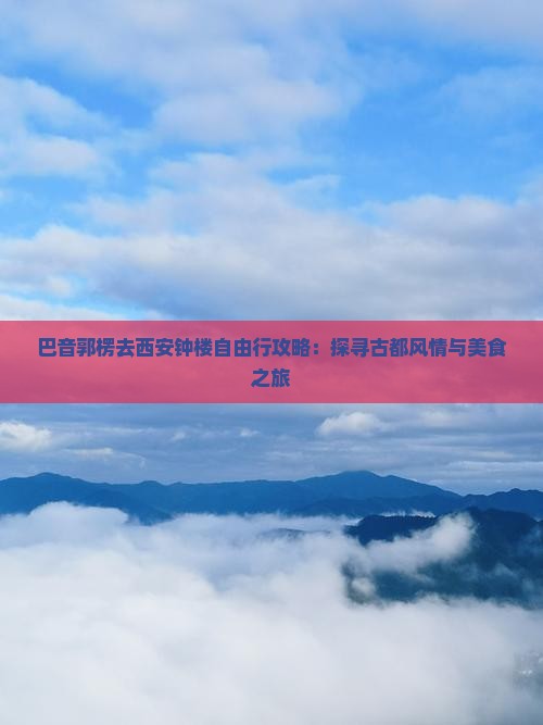 巴音郭楞去西安钟楼自由行攻略：探寻古都风情与美食之旅