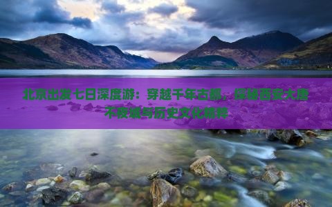 北京出发七日深度游：穿越千年古都，探秘西安大唐不夜城与历史文化精粹