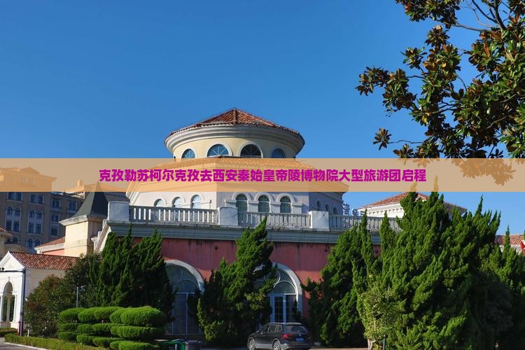 克孜勒苏柯尔克孜去西安秦始皇帝陵博物院大型旅游团启程