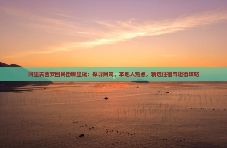 阿里去西安回民街哪里玩：探寻阿訇、本地人热点，精选住宿与逛街攻略