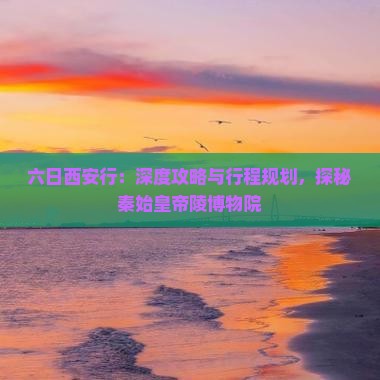 六日西安行：深度攻略与行程规划，探秘秦始皇帝陵博物院