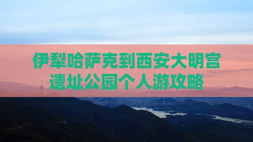 伊犁哈萨克到西安大明宫遗址公园个人游攻略