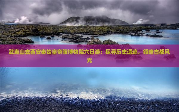武夷山去西安秦始皇帝陵博物院六日游：探寻历史遗迹，领略古都风光