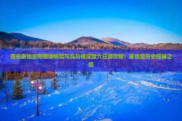 西安秦始皇帝陵博物院与兵马俑深度六日游攻略：秦始皇历史探秘之旅