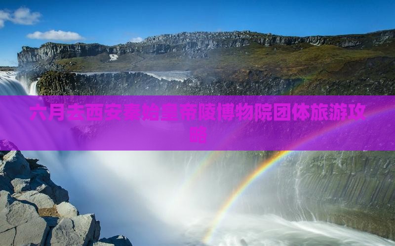 六月去西安秦始皇帝陵博物院团体旅游攻略