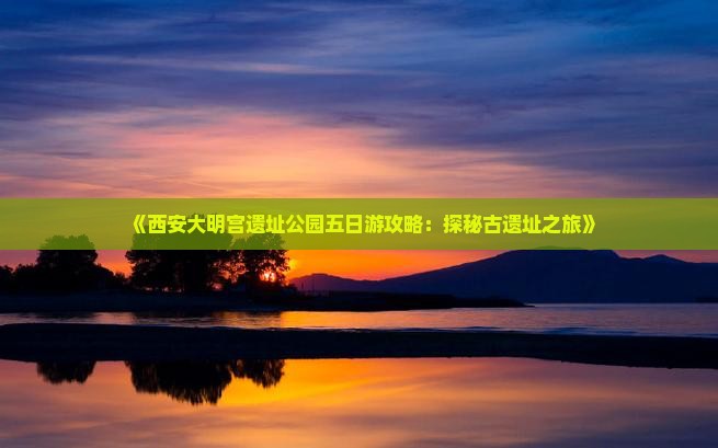 《西安大明宫遗址公园五日游攻略：探秘古遗址之旅》