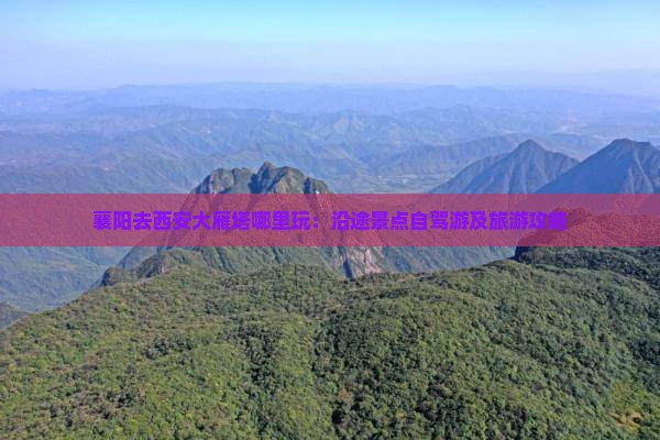 襄阳去西安大雁塔哪里玩：沿途景点自驾游及旅游攻略
