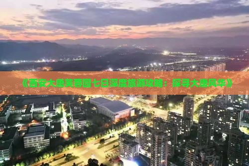《西安大唐芙蓉园七日深度旅游攻略:探寻大唐风华》 《西安大唐芙蓉园七日深度旅游攻略:探寻大唐风华》
