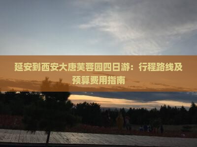 延安到西安大唐芙蓉园四日游：行程路线及预算费用指南