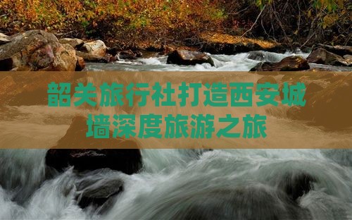 韶关旅行社打造西安城墙深度旅游之旅