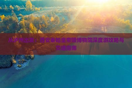 从泸州出发：西安秦始皇帝陵博物院深度游攻略与交通指南