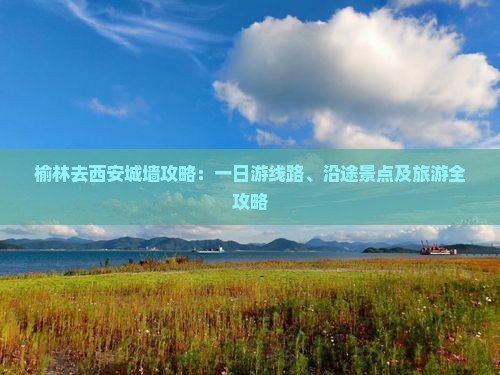 榆林去西安城墙攻略：一日游线路、沿途景点及旅游全攻略