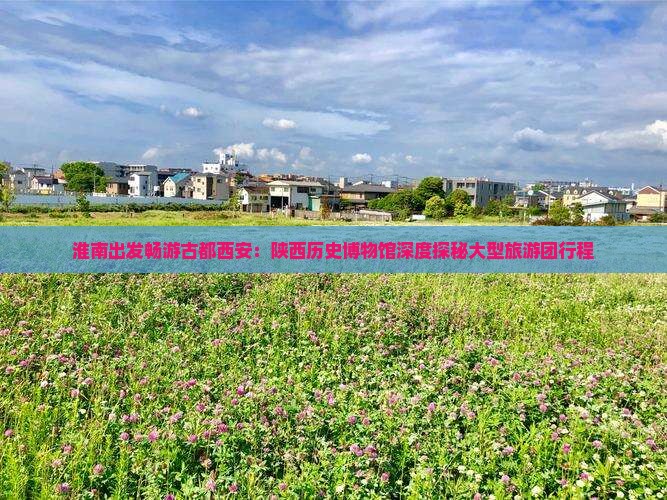 淮南出发畅游古都西安：陕西历史博物馆深度探秘大型旅游团行程