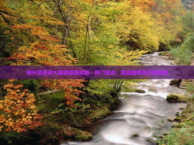 喀什至西安大雁塔旅游攻略：热门景点、美食推荐及交通指南