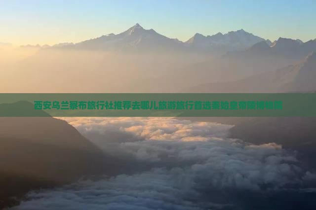 西安乌兰察布旅行社推荐去哪儿旅游旅行首选秦始皇帝陵博物院