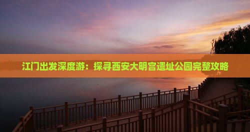 江门出发深度游：探寻西安大明宫遗址公园完整攻略