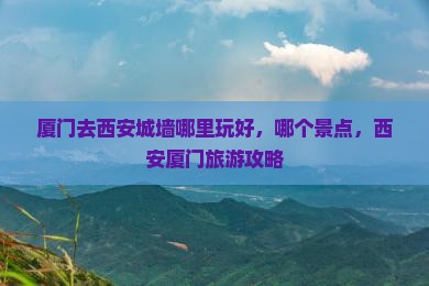 厦门去西安城墙哪里玩好，哪个景点，西安厦门旅游攻略