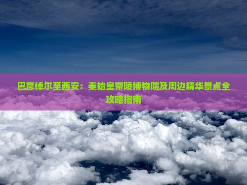 巴彦倬尔至西安：秦始皇帝陵博物院及周边精华景点全攻略指南