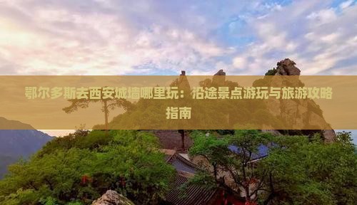 鄂尔多斯去西安城墙哪里玩：沿途景点游玩与旅游攻略指南
