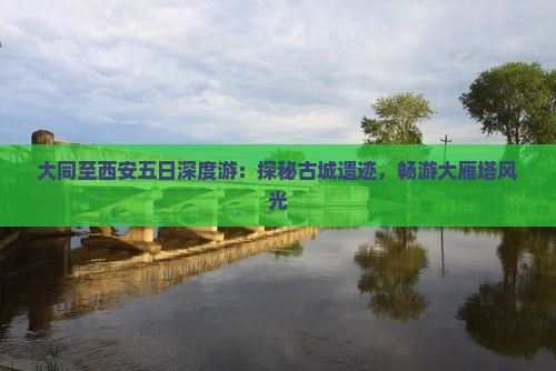 大同至西安五日深度游：探秘古城遗迹，畅游大雁塔风光
