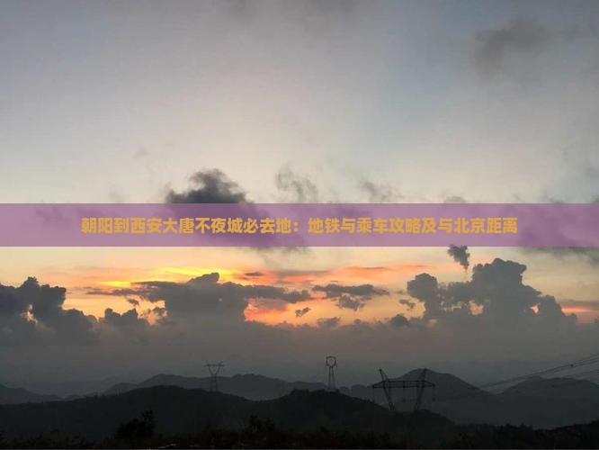 朝阳到西安大唐不夜城必去地：地铁与乘车攻略及与北京距离