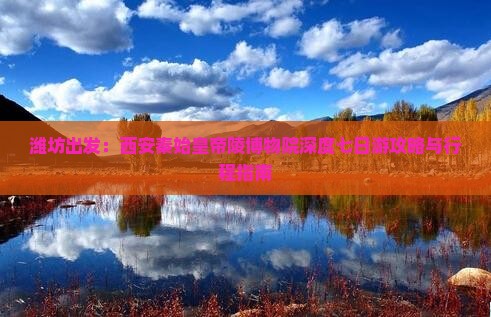 潍坊出发：西安秦始皇帝陵博物院深度七日游攻略与行程指南