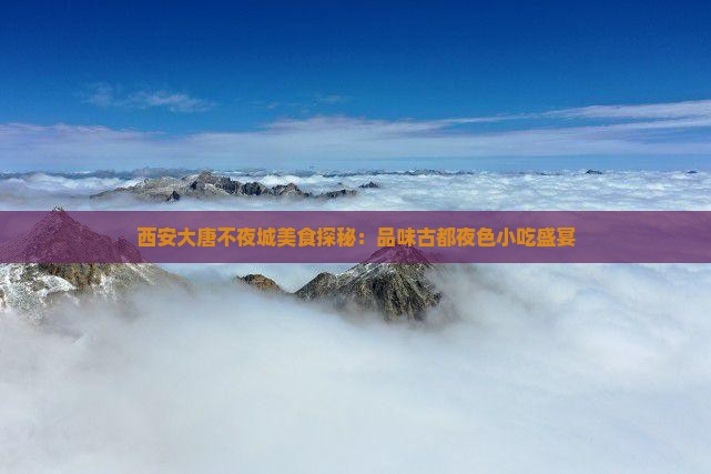 西安大唐不夜城美食探秘：品味古都夜色小吃盛宴