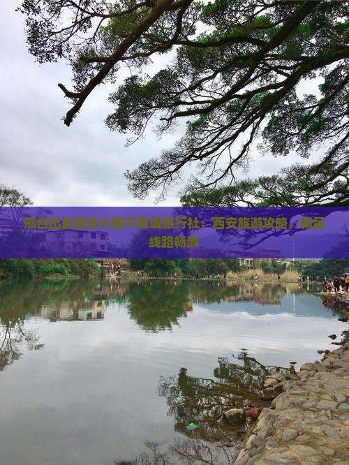 邢台出发西安大唐不夜城旅行社：西安旅游攻略，精品线路畅游