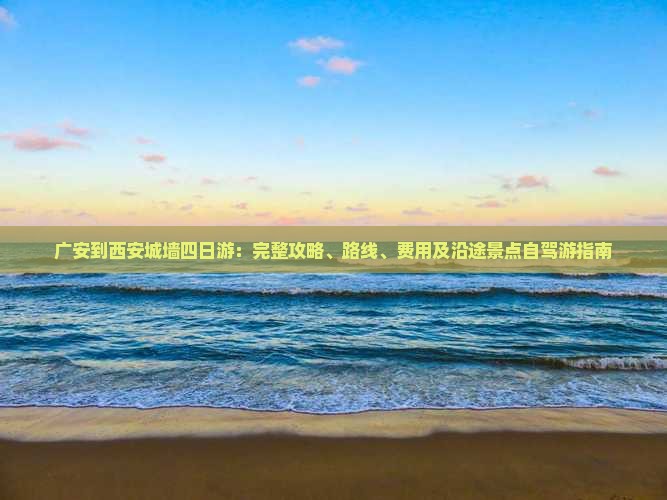 广安到西安城墙四日游：完整攻略、路线、费用及沿途景点自驾游指南