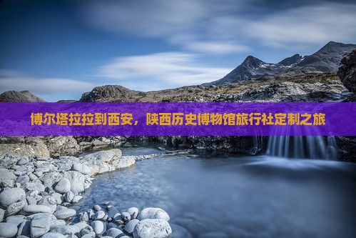 博尔塔拉拉到西安，陕西历史博物馆旅行社定制之旅