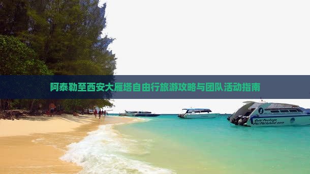 阿泰勒至西安大雁塔自由行旅游攻略与团队活动指南