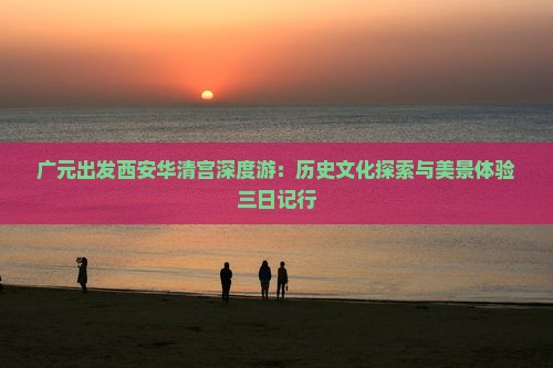 广元出发西安华清宫深度游：历史文化探索与美景体验三日记行