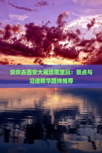 安庆去西安大雁塔哪里玩：景点与沿途精华路线推荐
