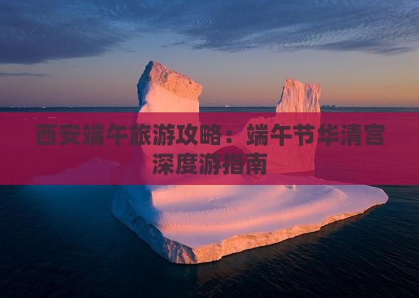 西安端午旅游攻略：端午节华清宫深度游指南