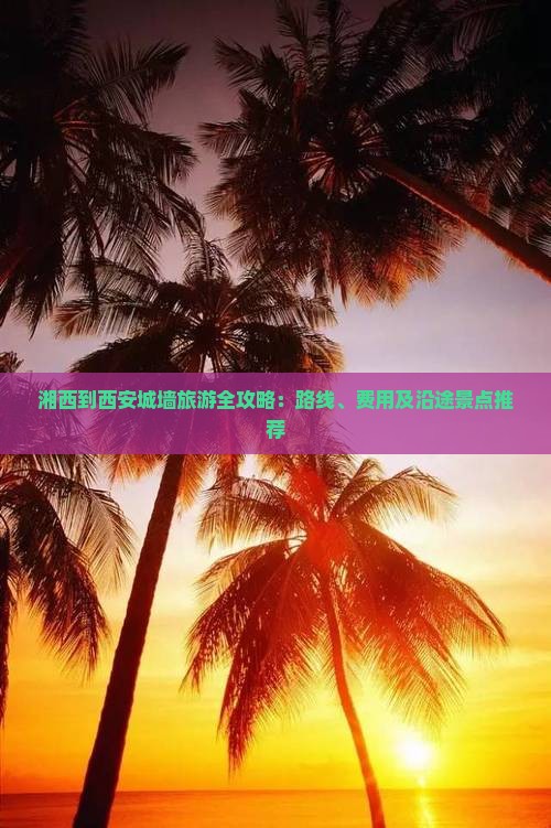 湘西到西安城墙旅游全攻略：路线、费用及沿途景点推荐