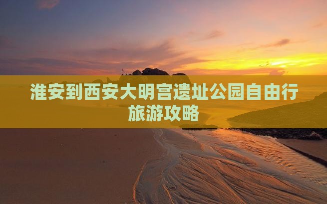 淮安到西安大明宫遗址公园自由行旅游攻略