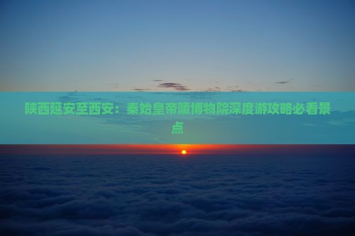 陕西延安至西安：秦始皇帝陵博物院深度游攻略必看景点