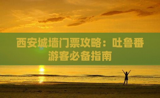 西安城墙门票攻略：吐鲁番游客必备指南