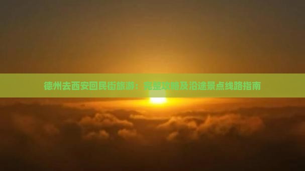 德州去西安回民街旅游：完整攻略及沿途景点线路指南