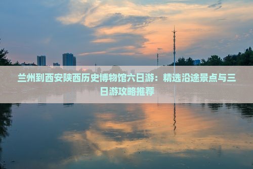 兰州到西安陕西历史博物馆六日游：精选沿途景点与三日游攻略推荐
