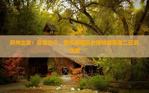 荆州出发：穿越古今，西安陕西历史博物馆深度二日游攻略