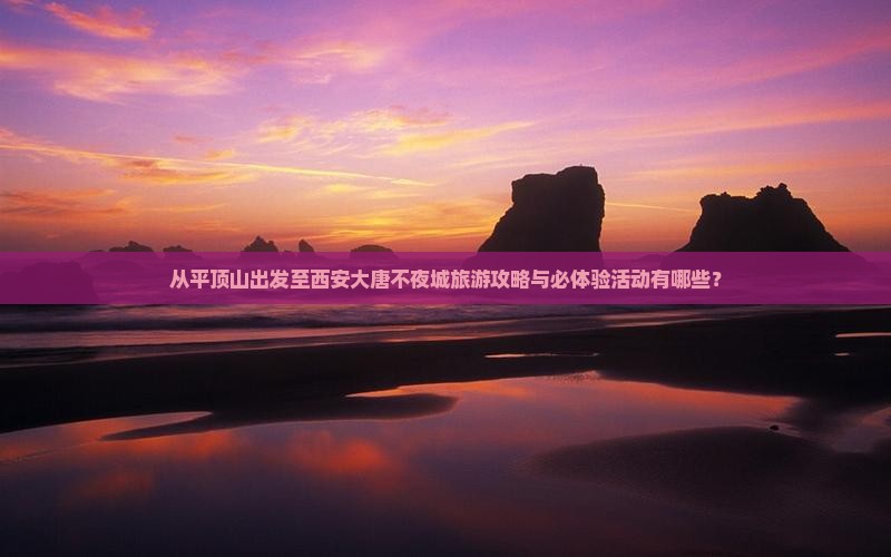 从平顶山出发至西安大唐不夜城旅游攻略与必体验活动有哪些？
