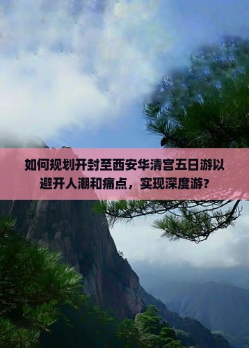 如何规划开封至西安华清宫五日游以避开人潮和痛点，实现深度游？