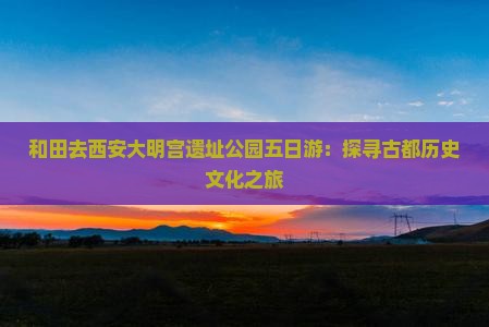 和田去西安大明宫遗址公园五日游：探寻古都历史文化之旅