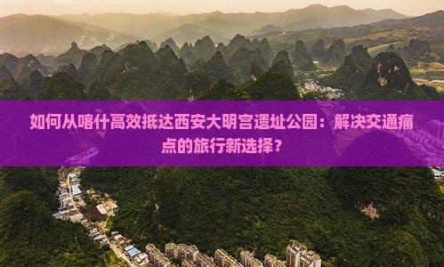 如何从喀什高效抵达西安大明宫遗址公园：解决交通痛点的旅行新选择？