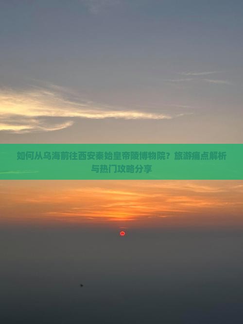 如何从乌海前往西安秦始皇帝陵博物院？旅游痛点解析与热门攻略分享