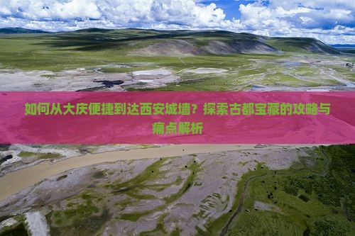 如何从大庆便捷到达西安城墙？探索古都宝藏的攻略与痛点解析