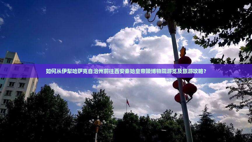如何从伊犁哈萨克自治州前往西安秦始皇帝陵博物院游览及旅游攻略？
