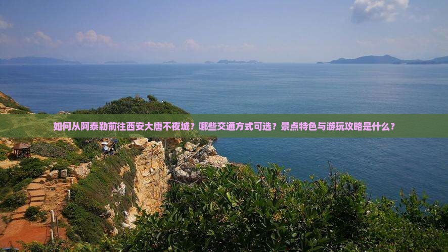 如何从阿泰勒前往西安大唐不夜城？哪些交通方式可选？景点特色与游玩攻略是什么？