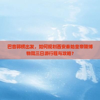 巴音郭楞出发，如何规划西安秦始皇帝陵博物院三日游行程与攻略？